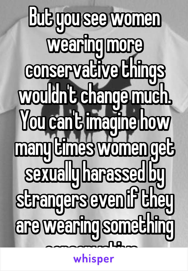 But you see women wearing more conservative things wouldn't change much. You can't imagine how many times women get sexually harassed by strangers even if they are wearing something conservative. 