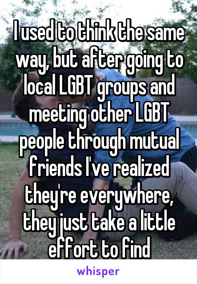 I used to think the same way, but after going to local LGBT groups and meeting other LGBT people through mutual friends I've realized they're everywhere, they just take a little effort to find