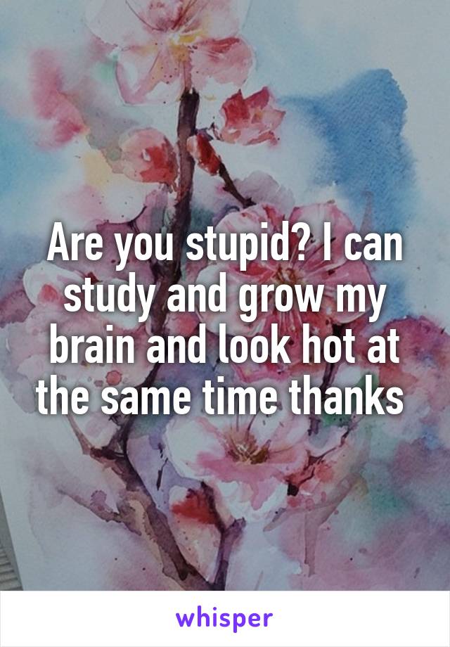 Are you stupid? I can study and grow my brain and look hot at the same time thanks 