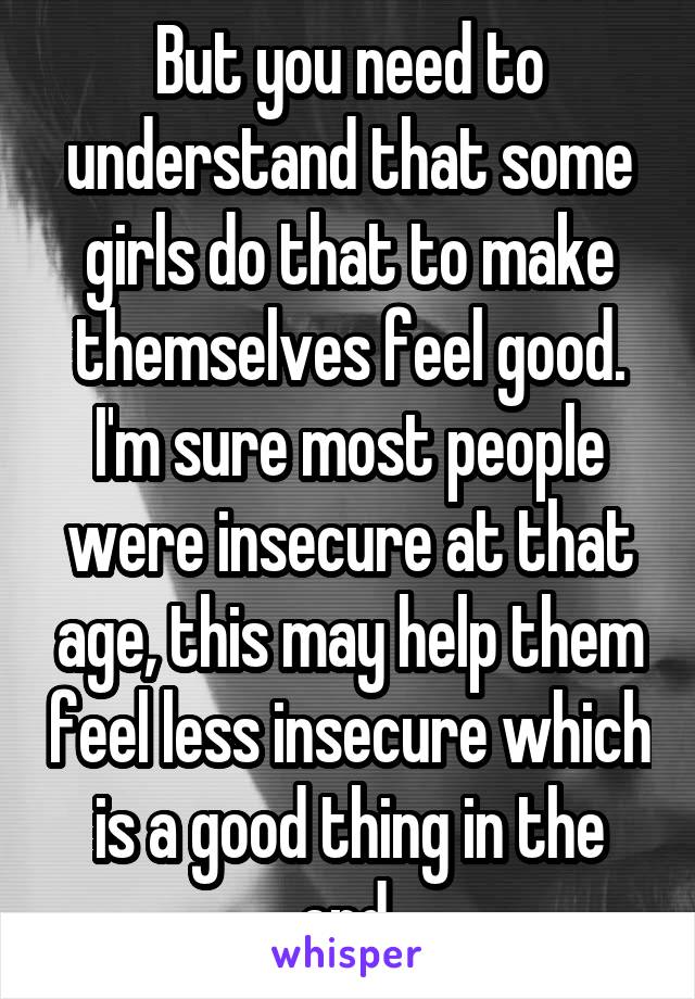 But you need to understand that some girls do that to make themselves feel good. I'm sure most people were insecure at that age, this may help them feel less insecure which is a good thing in the end.