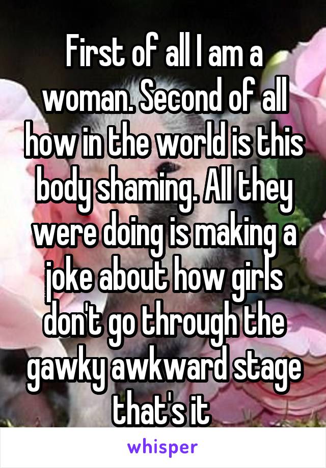 First of all I am a woman. Second of all how in the world is this body shaming. All they were doing is making a joke about how girls don't go through the gawky awkward stage that's it 