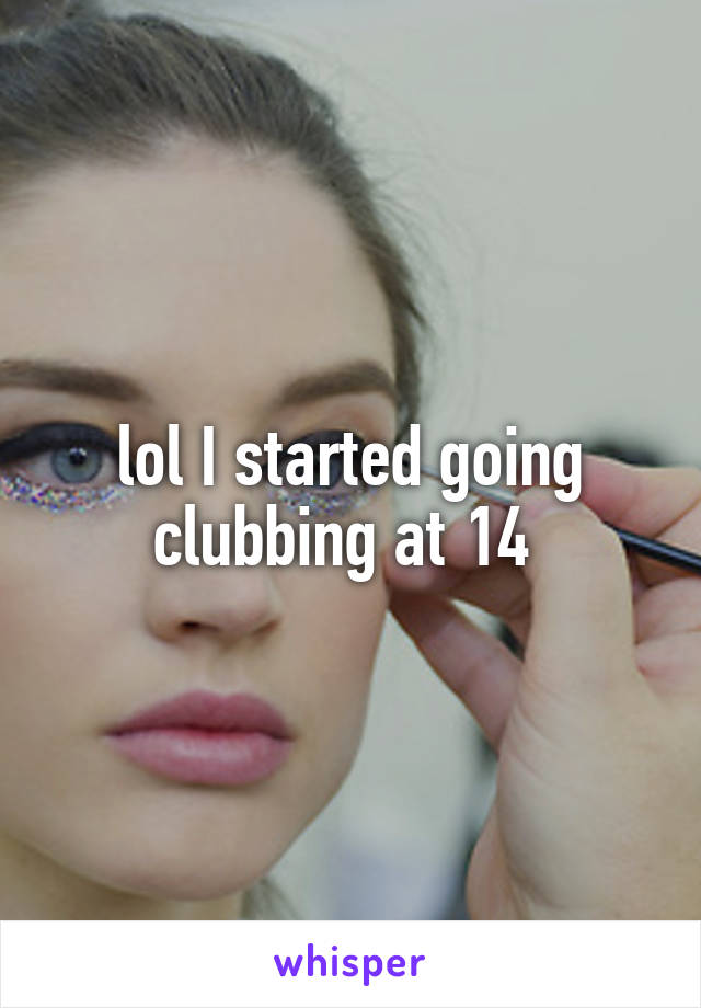 lol I started going clubbing at 14 