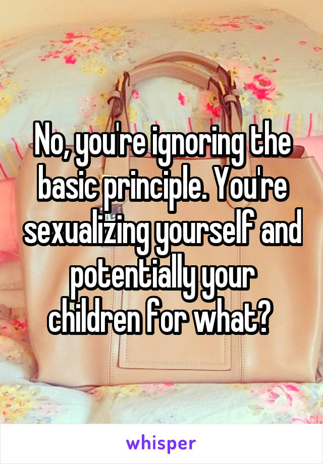 No, you're ignoring the basic principle. You're sexualizing yourself and potentially your children for what? 