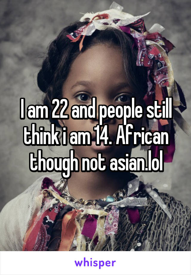 I am 22 and people still think i am 14. African though not asian.lol