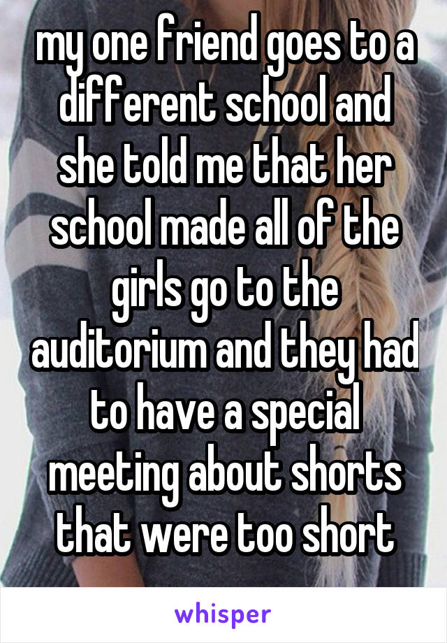 my one friend goes to a different school and she told me that her school made all of the girls go to the auditorium and they had to have a special meeting about shorts that were too short
