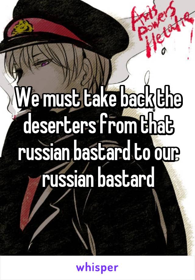 We must take back the deserters from that russian bastard to our russian bastard