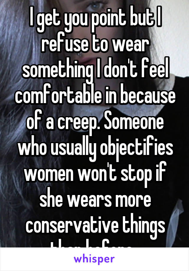 I get you point but I refuse to wear something I don't feel comfortable in because of a creep. Someone who usually objectifies women won't stop if she wears more conservative things than before. 