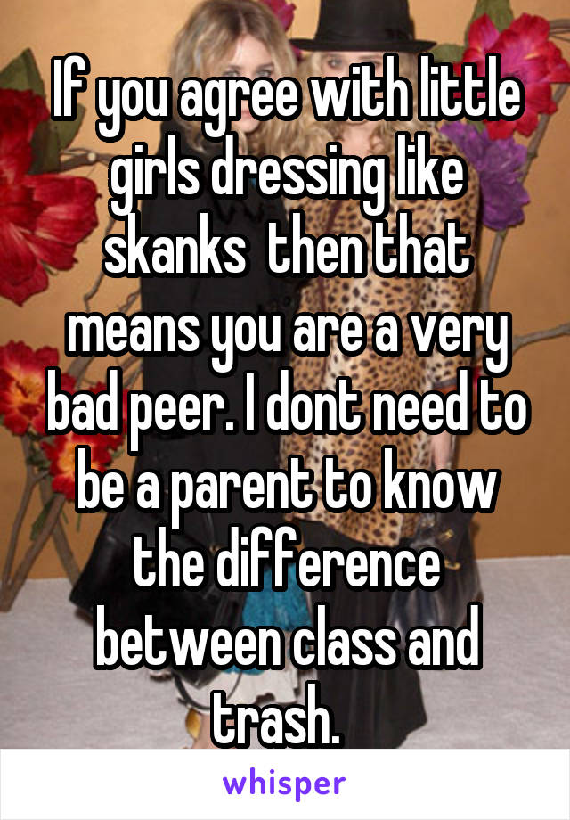 If you agree with little girls dressing like skanks  then that means you are a very bad peer. I dont need to be a parent to know the difference between class and trash.  