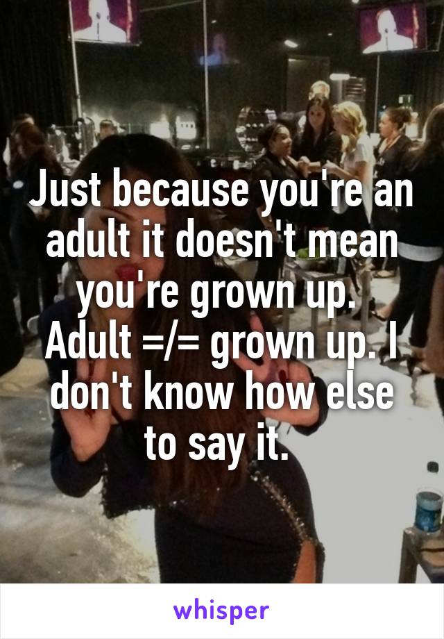 Just because you're an adult it doesn't mean you're grown up. 
Adult =/= grown up. I don't know how else to say it. 