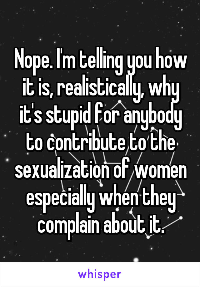 Nope. I'm telling you how it is, realistically, why it's stupid for anybody to contribute to the sexualization of women especially when they complain about it.