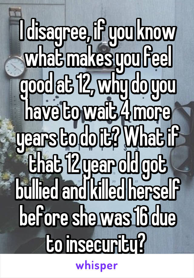 I disagree, if you know what makes you feel good at 12, why do you have to wait 4 more years to do it? What if that 12 year old got bullied and killed herself before she was 16 due to insecurity? 