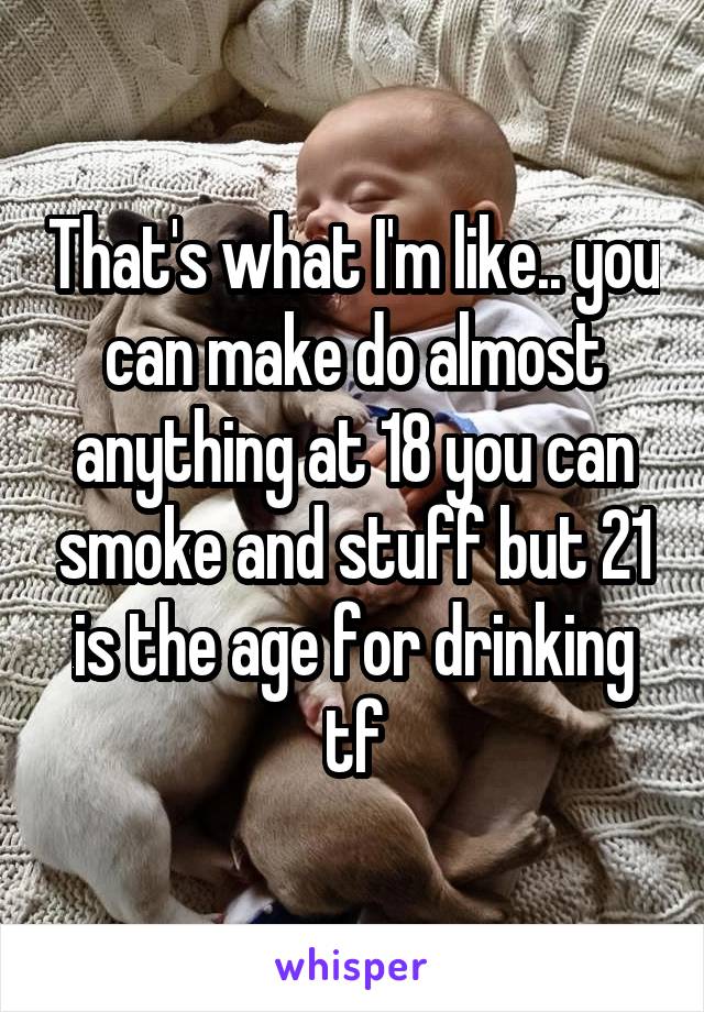 That's what I'm like.. you can make do almost anything at 18 you can smoke and stuff but 21 is the age for drinking tf