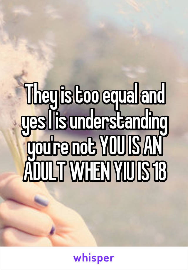 They is too equal and yes I is understanding you're not YOU IS AN ADULT WHEN YIU IS 18