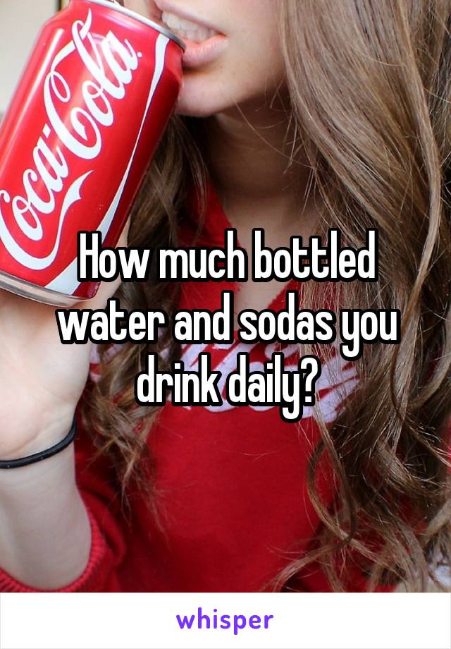 How much bottled water and sodas you drink daily?