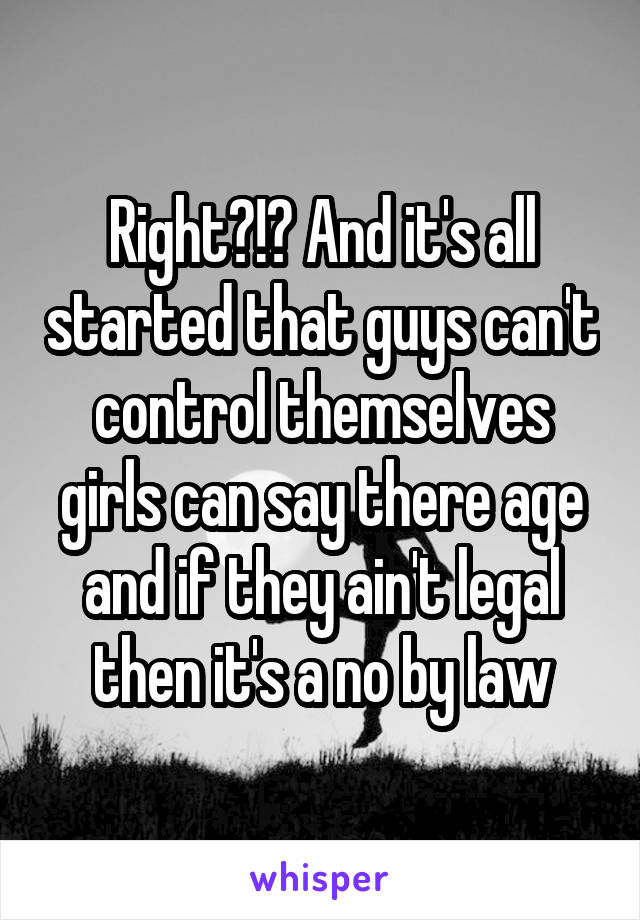 Right?!? And it's all started that guys can't control themselves girls can say there age and if they ain't legal then it's a no by law