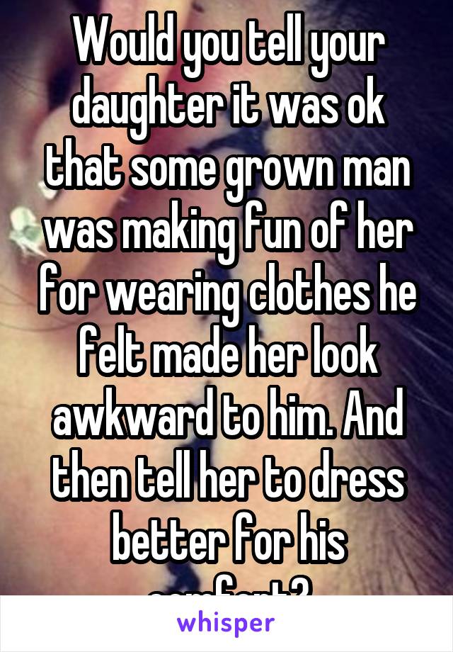 Would you tell your daughter it was ok that some grown man was making fun of her for wearing clothes he felt made her look awkward to him. And then tell her to dress better for his comfort?