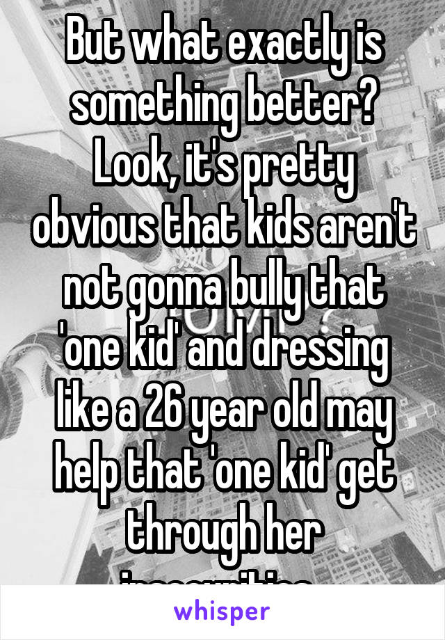 But what exactly is something better? Look, it's pretty obvious that kids aren't not gonna bully that 'one kid' and dressing like a 26 year old may help that 'one kid' get through her insecurities. 