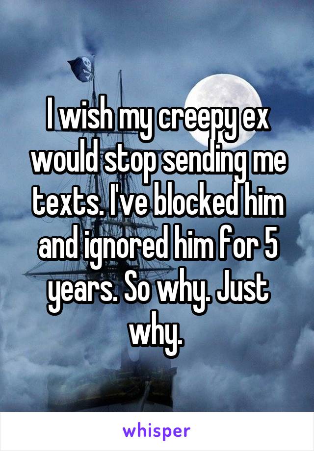 I wish my creepy ex would stop sending me texts. I've blocked him and ignored him for 5 years. So why. Just why. 