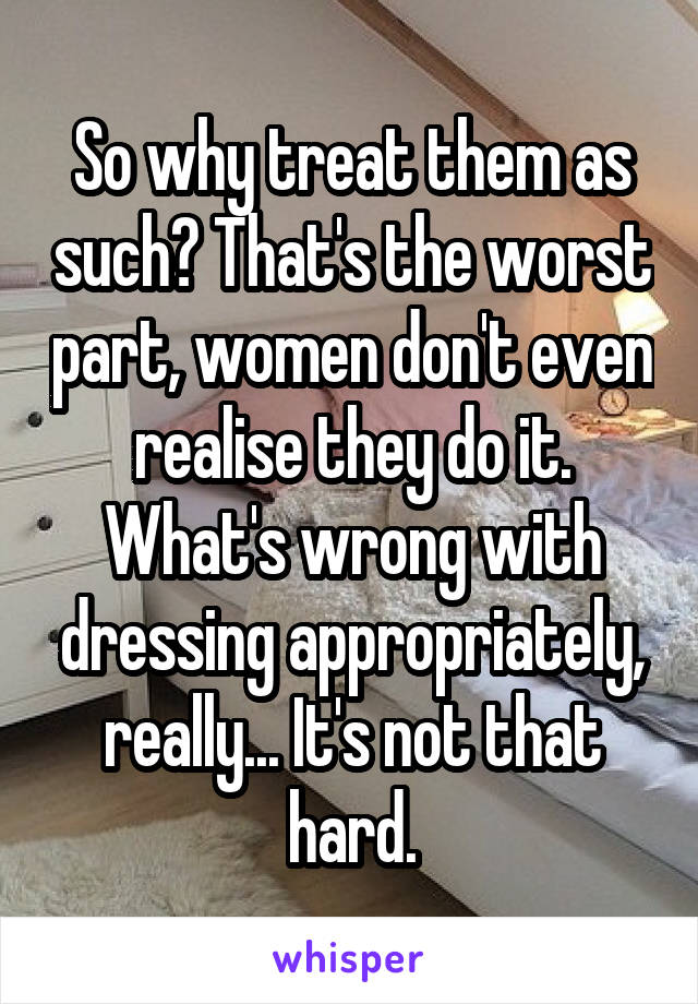 So why treat them as such? That's the worst part, women don't even realise they do it. What's wrong with dressing appropriately, really... It's not that hard.