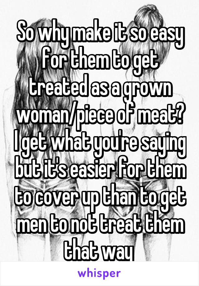 So why make it so easy for them to get treated as a grown woman/piece of meat? I get what you're saying but it's easier for them to cover up than to get men to not treat them that way 