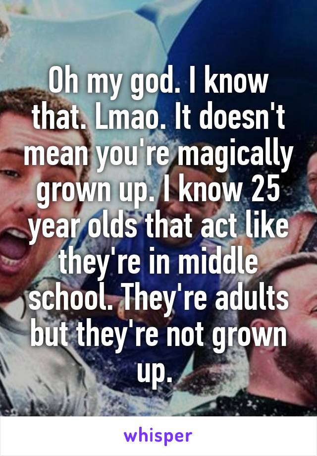 Oh my god. I know that. Lmao. It doesn't mean you're magically grown up. I know 25 year olds that act like they're in middle school. They're adults but they're not grown up. 