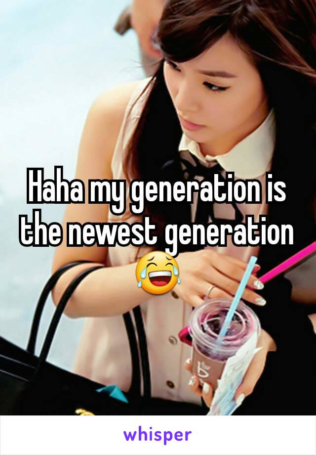 Haha my generation is the newest generation 😂