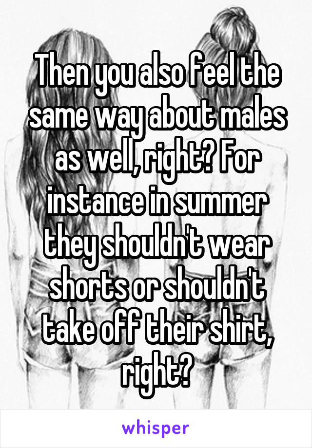 Then you also feel the same way about males as well, right? For instance in summer they shouldn't wear shorts or shouldn't take off their shirt, right?