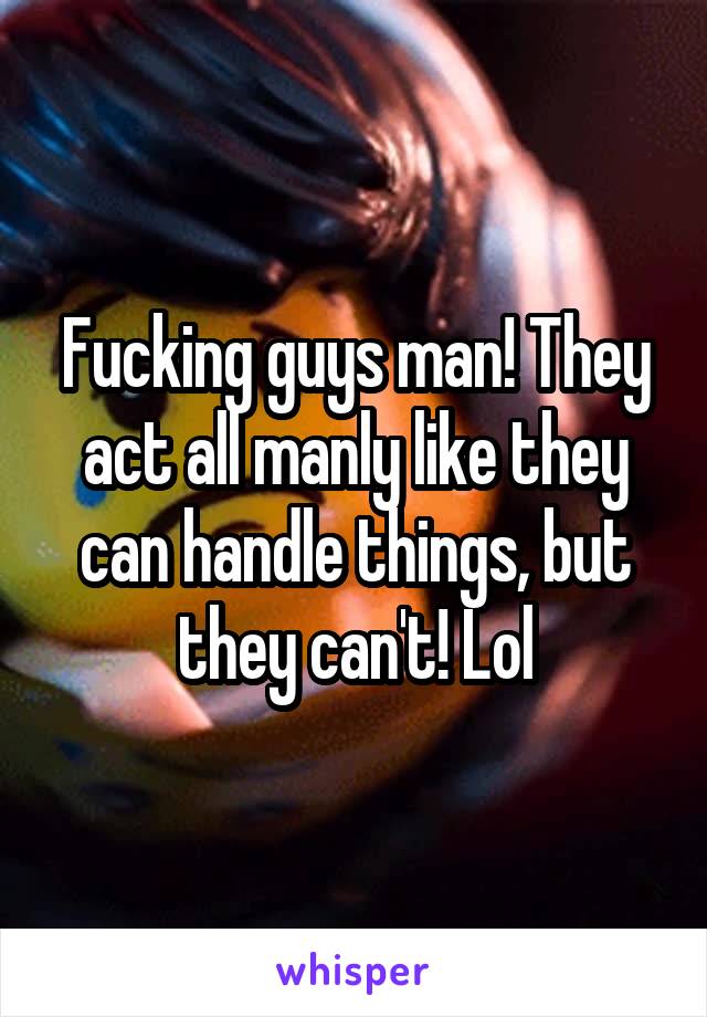 Fucking guys man! They act all manly like they can handle things, but they can't! Lol