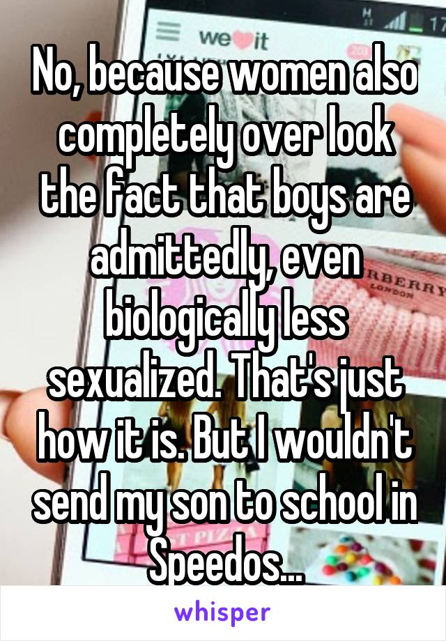 No, because women also completely over look the fact that boys are admittedly, even biologically less sexualized. That's just how it is. But I wouldn't send my son to school in Speedos...