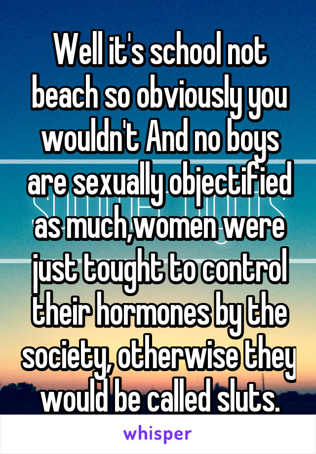 Well it's school not beach so obviously you wouldn't And no boys are sexually objectified as much,women were just tought to control their hormones by the society, otherwise they would be called sluts.