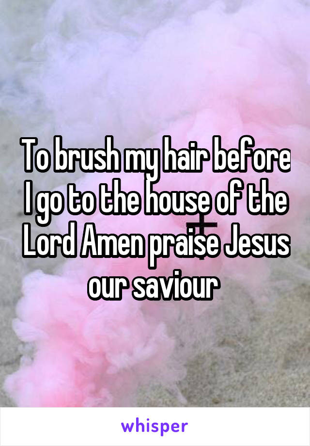 To brush my hair before I go to the house of the Lord Amen praise Jesus our saviour 