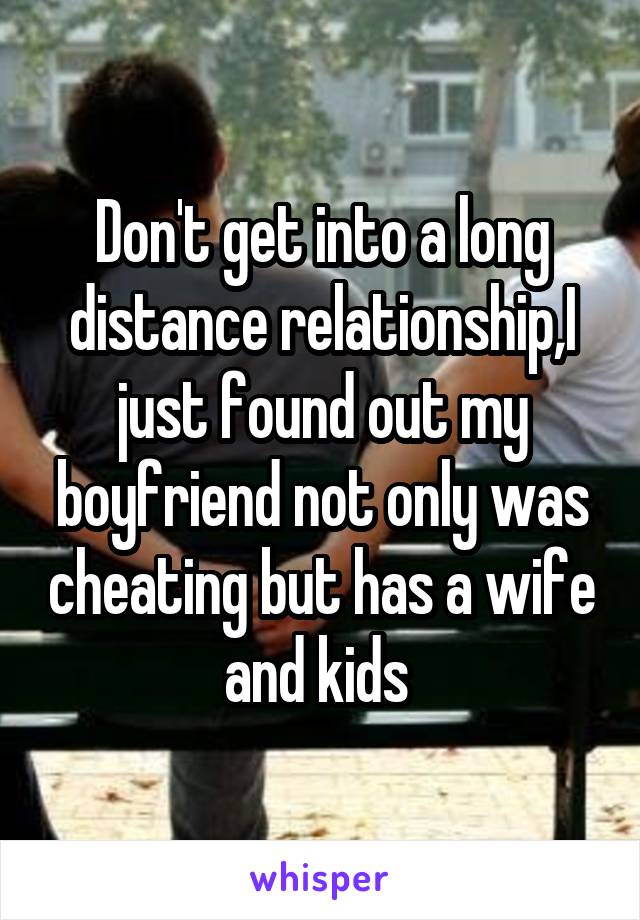 Don't get into a long distance relationship,I just found out my boyfriend not only was cheating but has a wife and kids 