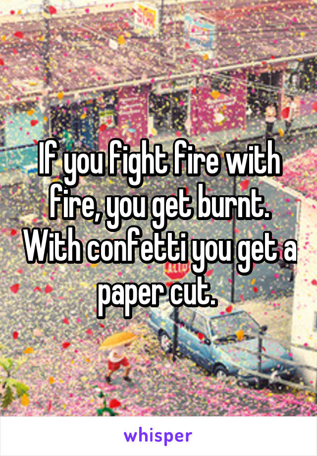 If you fight fire with fire, you get burnt. With confetti you get a paper cut. 