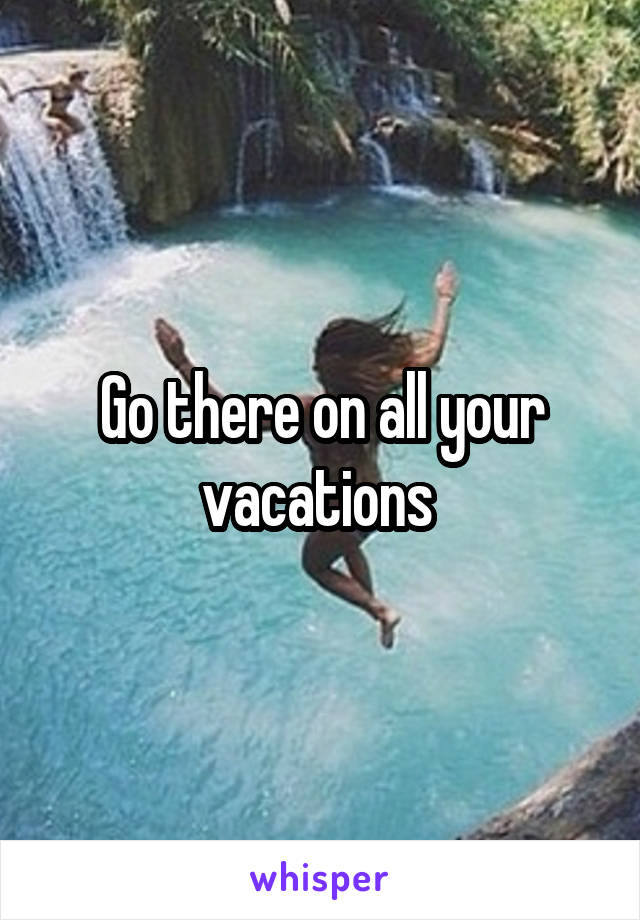 Go there on all your vacations 