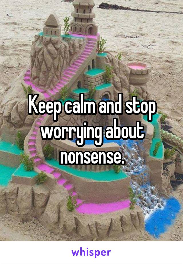 Keep calm and stop worrying about nonsense.