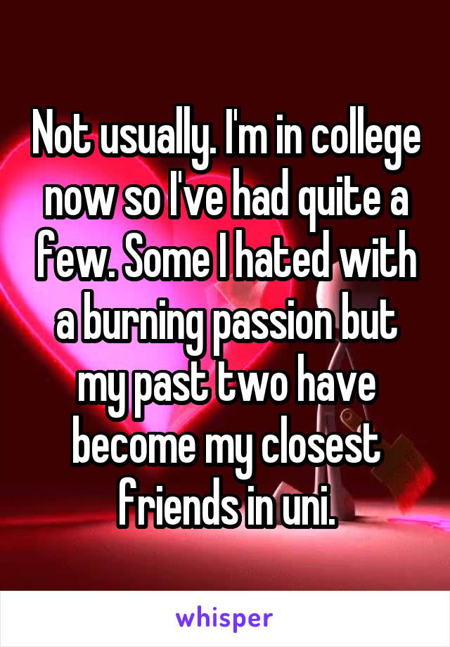 Not usually. I'm in college now so I've had quite a few. Some I hated with a burning passion but my past two have become my closest friends in uni.