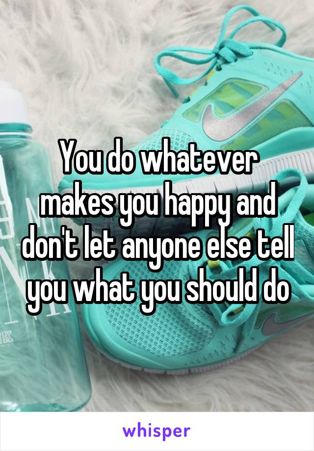 You do whatever makes you happy and don't let anyone else tell you what you should do