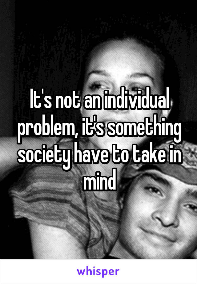 It's not an individual problem, it's something society have to take in mind