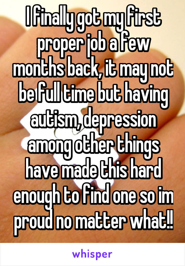 I finally got my first proper job a few months back, it may not be full time but having autism, depression among other things have made this hard enough to find one so im proud no matter what!! 