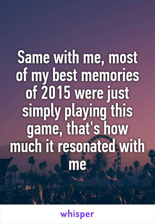 Same with me, most of my best memories of 2015 were just simply playing this game, that's how much it resonated with me