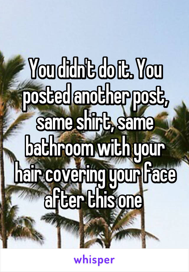 You didn't do it. You posted another post, same shirt, same bathroom with your hair covering your face after this one 