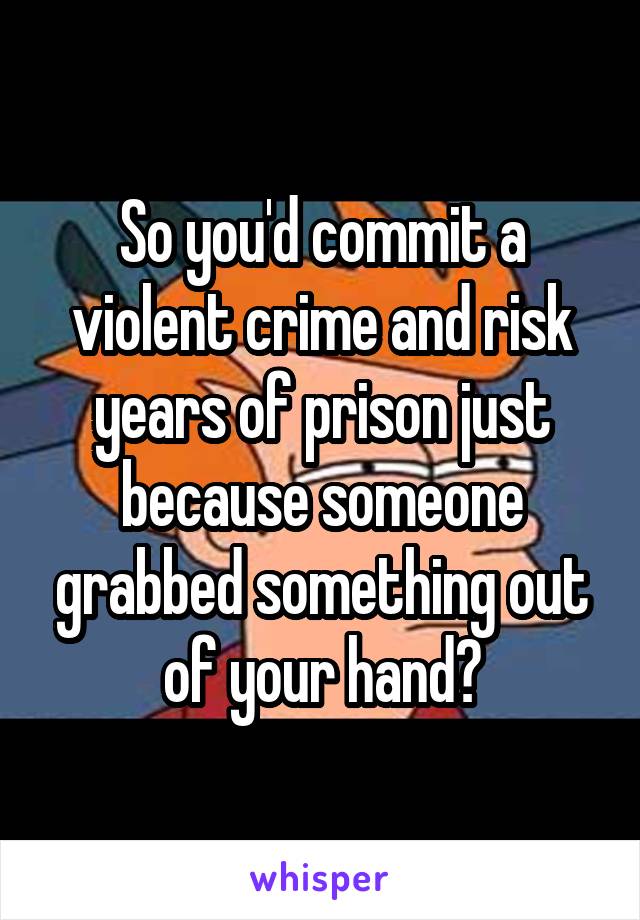 So Youd Commit A Violent Crime And Risk Years Of Prison Just Because Someone Grabbed Something 9925