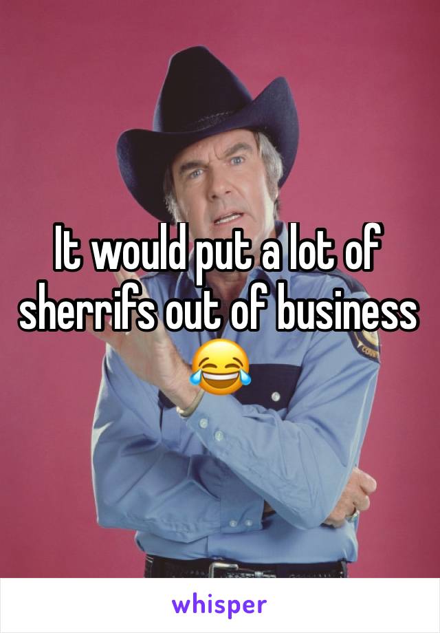 It would put a lot of sherrifs out of business 😂