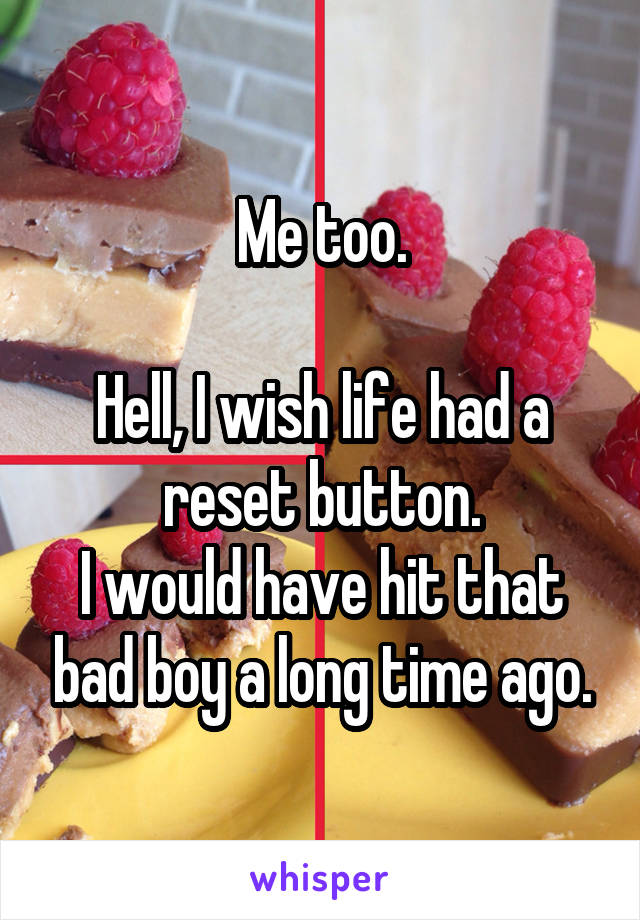 Me too.

Hell, I wish life had a reset button.
I would have hit that bad boy a long time ago.