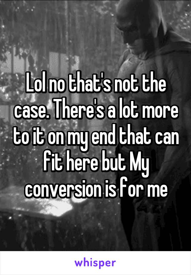 Lol no that's not the case. There's a lot more to it on my end that can fit here but My conversion is for me