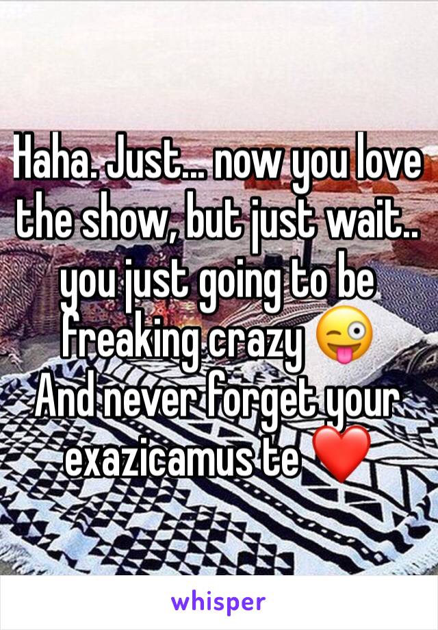 Haha. Just... now you love the show, but just wait.. you just going to be freaking crazy 😜 
And never forget your exazicamus te ❤