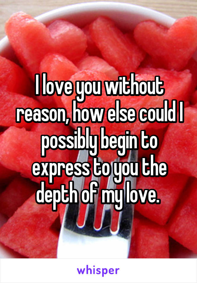 I love you without reason, how else could I possibly begin to express to you the depth of my love. 