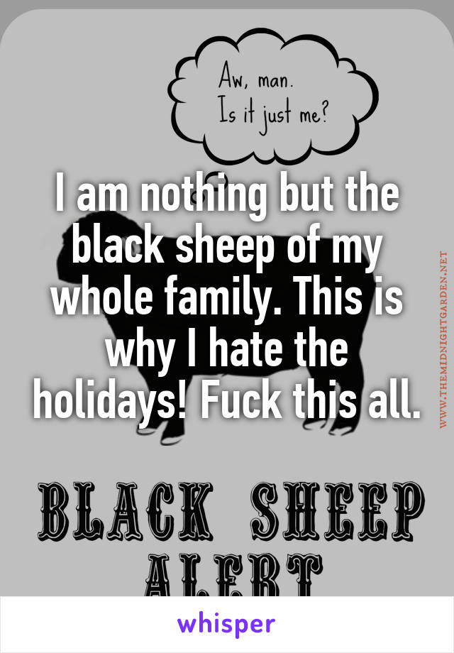 I am nothing but the black sheep of my whole family. This is why I hate the holidays! Fuck this all. 