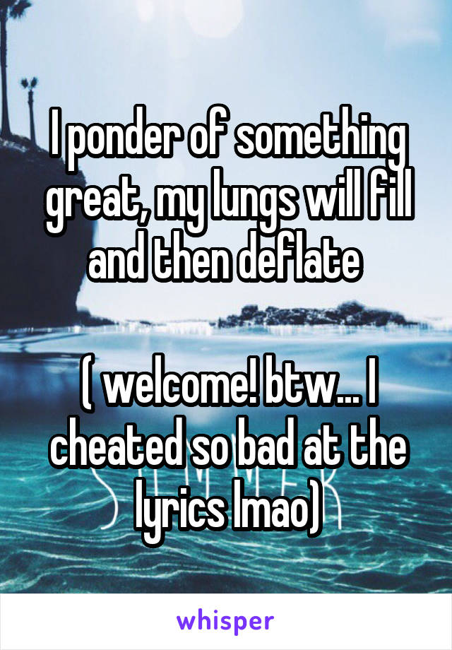 I ponder of something great, my lungs will fill and then deflate 

( welcome! btw... I cheated so bad at the lyrics lmao)