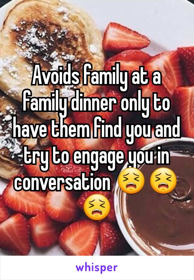 Avoids family at a family dinner only to have them find you and try to engage you in conversation 😣😣😣